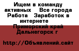 Ищем в команду активных. - Все города Работа » Заработок в интернете   . Приморский край,Дальнегорск г.